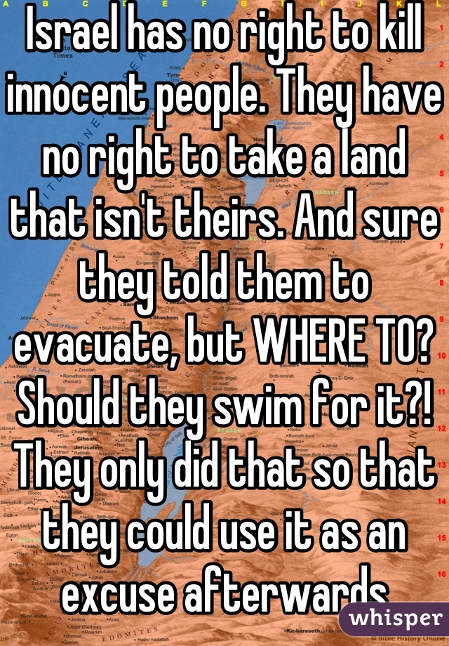 Israel has no right to kill innocent people. They have no right to take a land that isn't theirs. And sure they told them to evacuate, but WHERE TO? Should they swim for it?! They only did that so that they could use it as an excuse afterwards