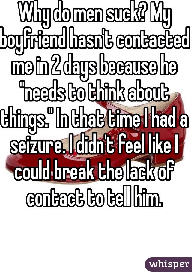 Why do men suck? My boyfriend hasn't contacted me in 2 days because he "needs to think about things." In that time I had a seizure. I didn't feel like I could break the lack of contact to tell him.