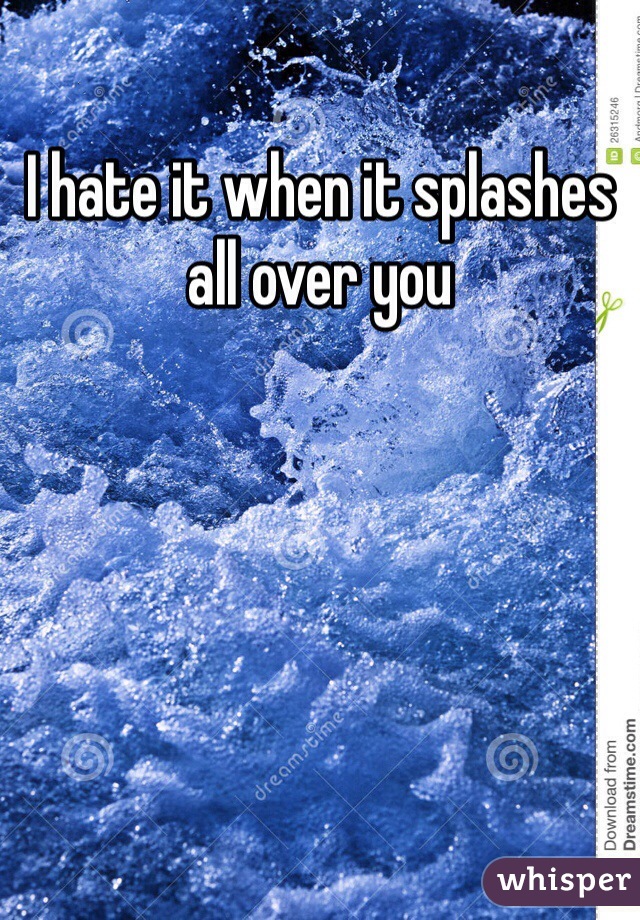 I hate it when it splashes all over you 