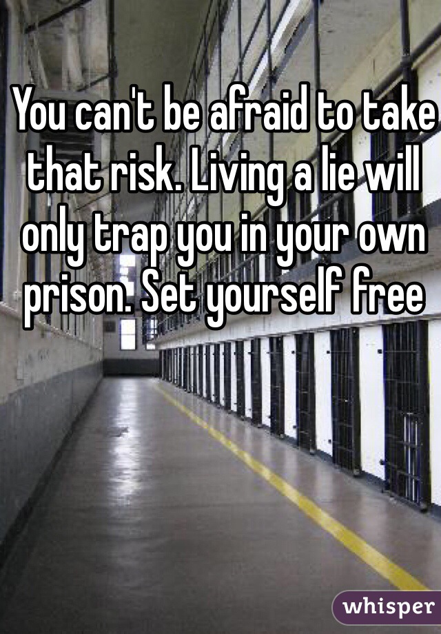 You can't be afraid to take that risk. Living a lie will only trap you in your own prison. Set yourself free