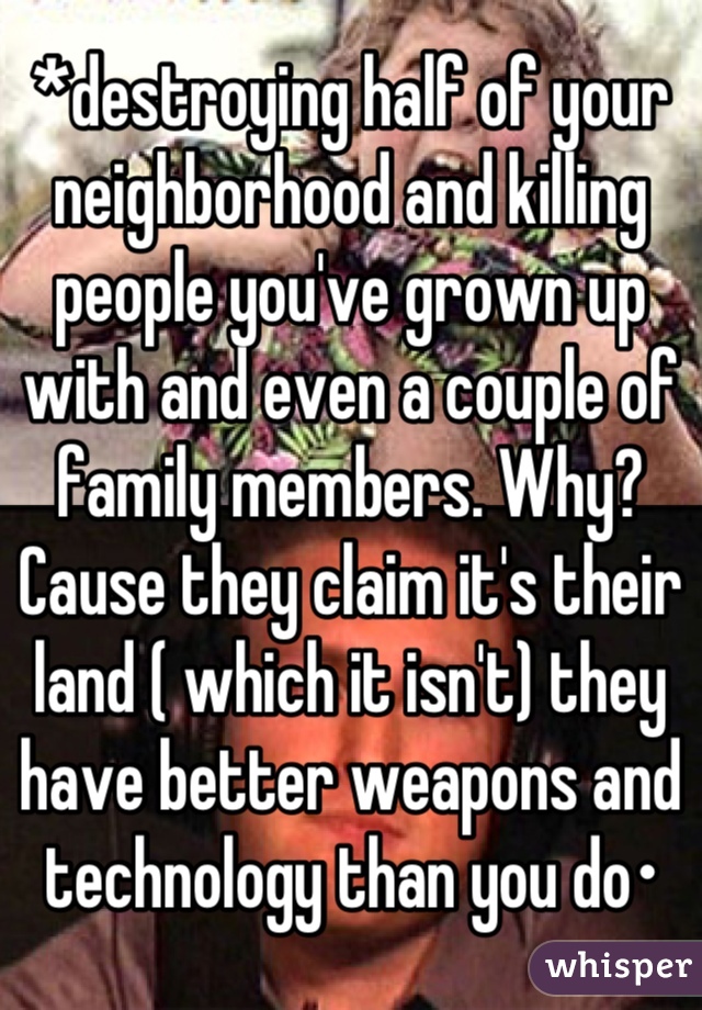 *destroying half of your neighborhood and killing people you've grown up with and even a couple of family members. Why? Cause they claim it's their land ( which it isn't) they have better weapons and technology than you do•