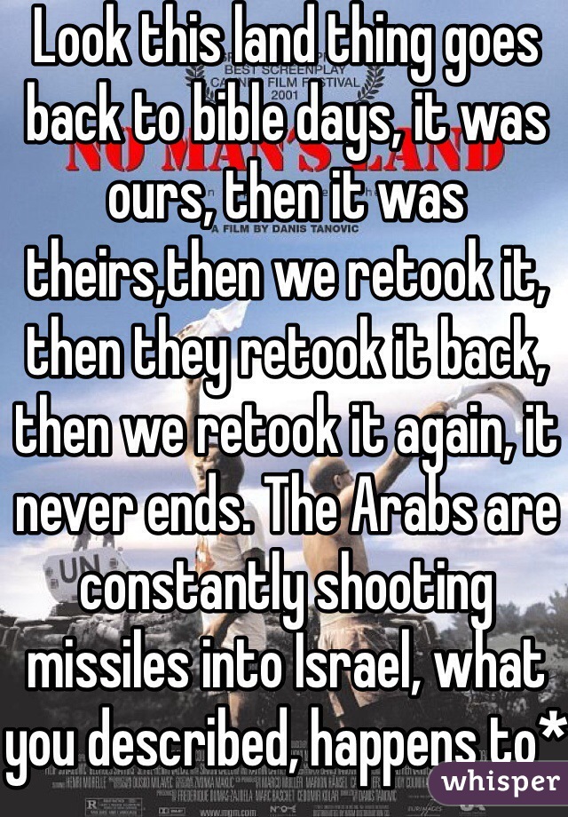 Look this land thing goes back to bible days, it was ours, then it was theirs,then we retook it, then they retook it back, then we retook it again, it never ends. The Arabs are constantly shooting missiles into Israel, what you described, happens to*