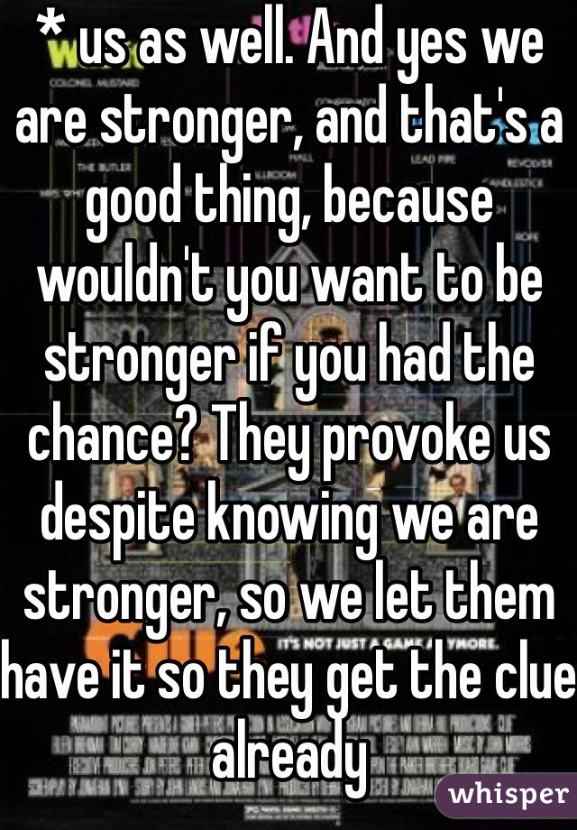 * us as well. And yes we are stronger, and that's a good thing, because wouldn't you want to be stronger if you had the chance? They provoke us despite knowing we are stronger, so we let them have it so they get the clue already 