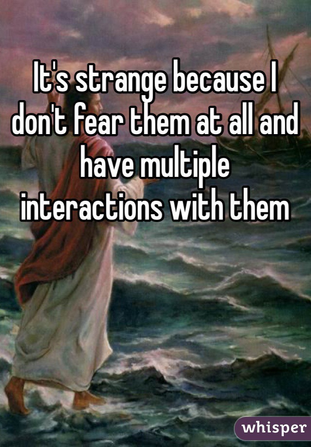 It's strange because I don't fear them at all and have multiple  interactions with them