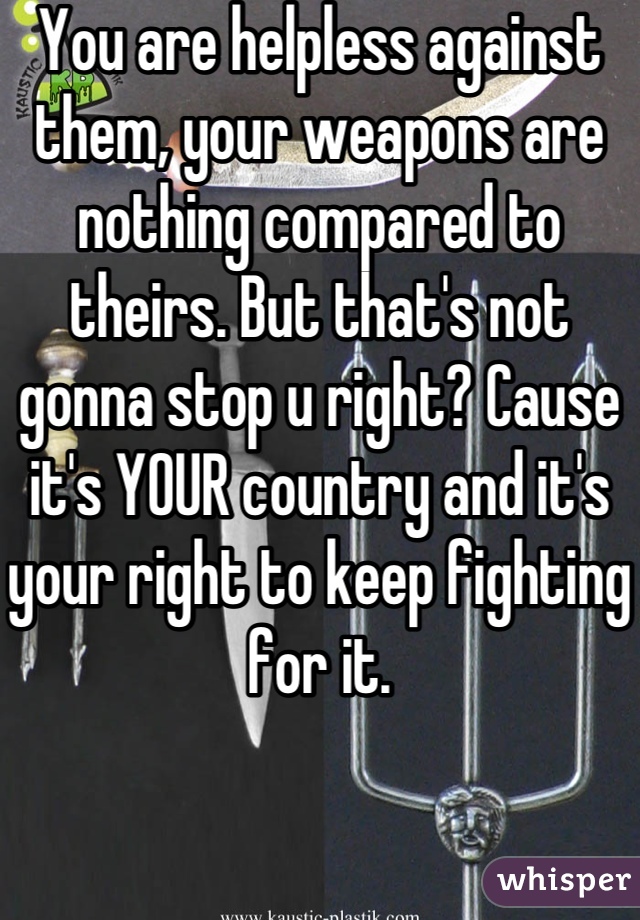 You are helpless against them, your weapons are nothing compared to theirs. But that's not gonna stop u right? Cause it's YOUR country and it's your right to keep fighting for it.