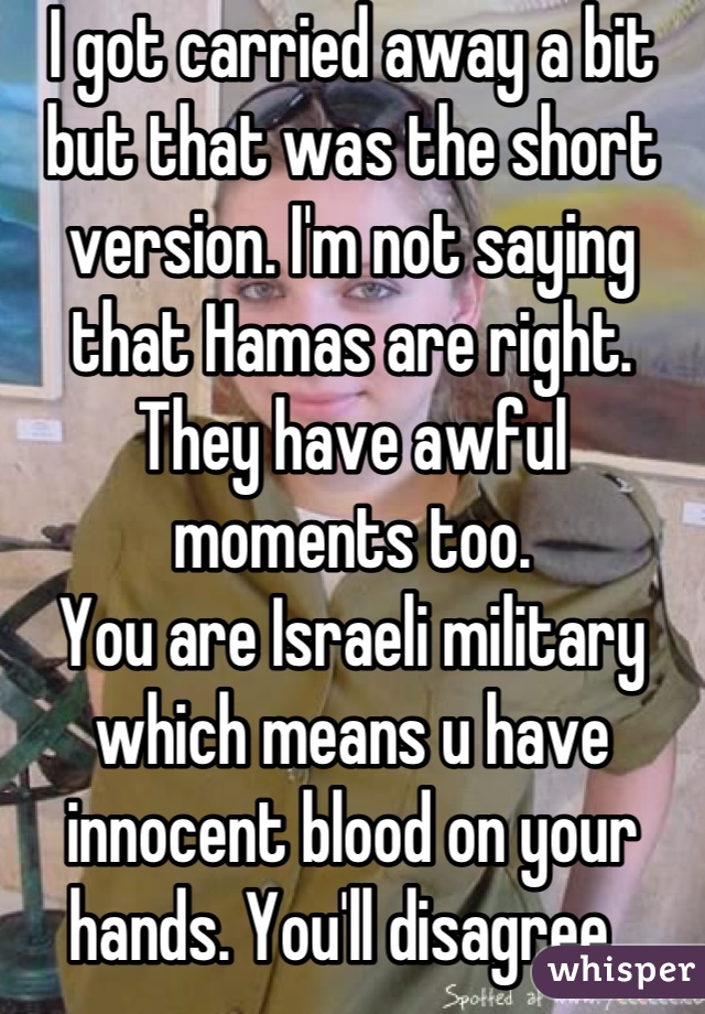 I got carried away a bit but that was the short version. I'm not saying that Hamas are right. They have awful moments too.
You are Israeli military which means u have innocent blood on your hands. You'll disagree. 