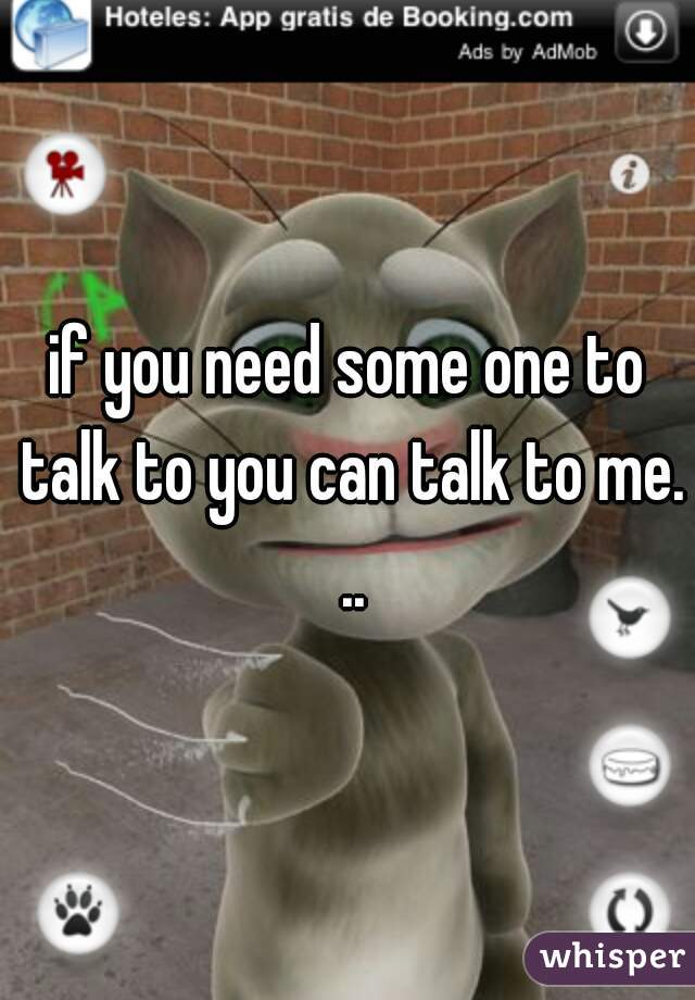 if you need some one to talk to you can talk to me. ..
