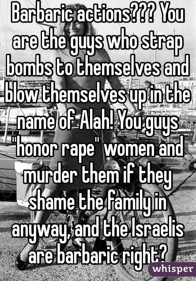 Barbaric actions??? You are the guys who strap bombs to themselves and blow themselves up in the name of Alah! You guys "honor rape" women and murder them if they shame the family in anyway, and the Israelis are barbaric right?