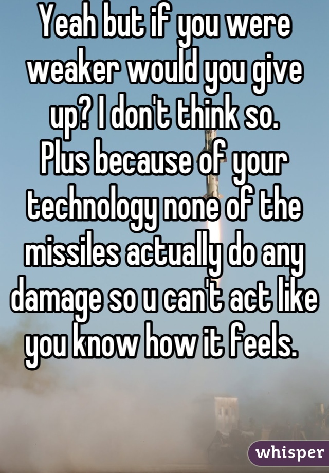 Yeah but if you were weaker would you give up? I don't think so. 
Plus because of your technology none of the missiles actually do any damage so u can't act like you know how it feels. 