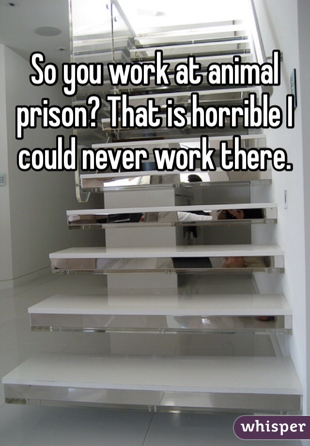 So you work at animal prison? That is horrible I could never work there.