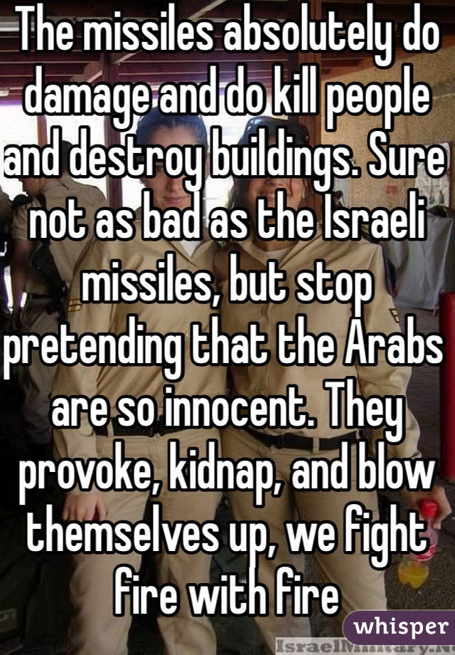 The missiles absolutely do damage and do kill people and destroy buildings. Sure not as bad as the Israeli missiles, but stop pretending that the Arabs are so innocent. They provoke, kidnap, and blow themselves up, we fight fire with fire