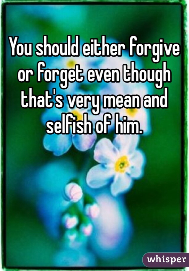 You should either forgive or forget even though that's very mean and selfish of him.