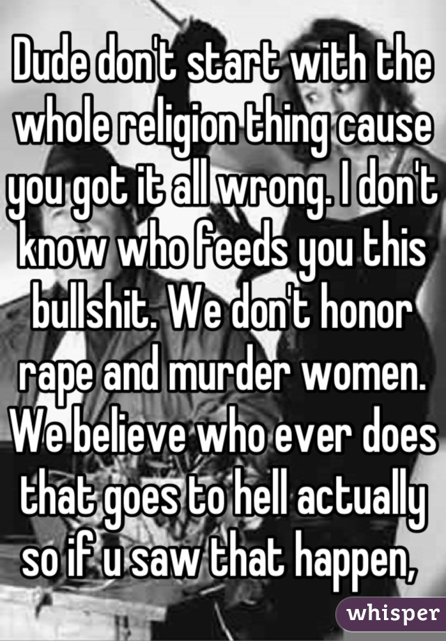 Dude don't start with the whole religion thing cause you got it all wrong. I don't know who feeds you this bullshit. We don't honor rape and murder women. We believe who ever does that goes to hell actually so if u saw that happen, 