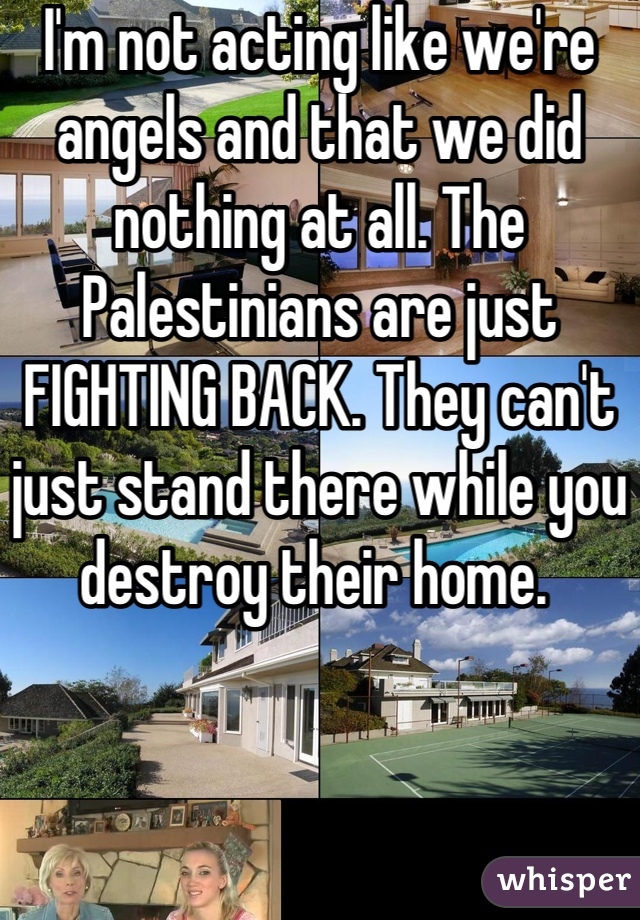 I'm not acting like we're angels and that we did nothing at all. The Palestinians are just FIGHTING BACK. They can't just stand there while you destroy their home. 