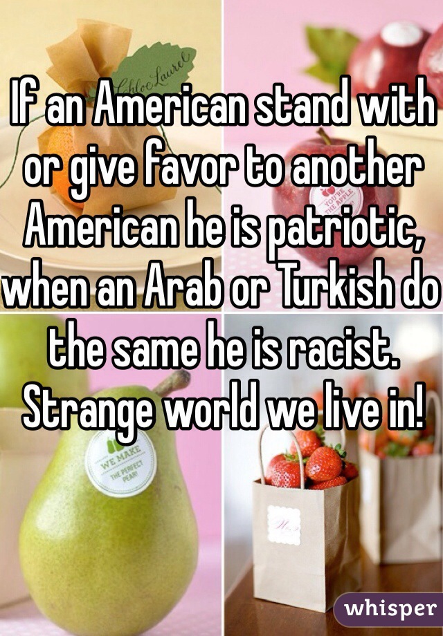 If an American stand with or give favor to another American he is patriotic, when an Arab or Turkish do the same he is racist. Strange world we live in! 