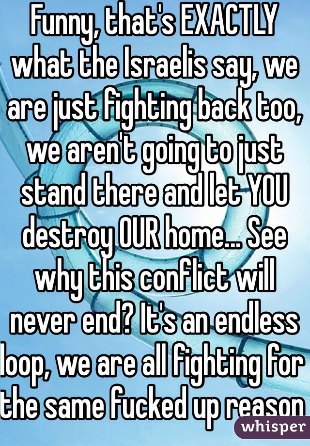 Funny, that's EXACTLY what the Israelis say, we are just fighting back too, we aren't going to just stand there and let YOU destroy OUR home... See why this conflict will never end? It's an endless loop, we are all fighting for the same fucked up reason 