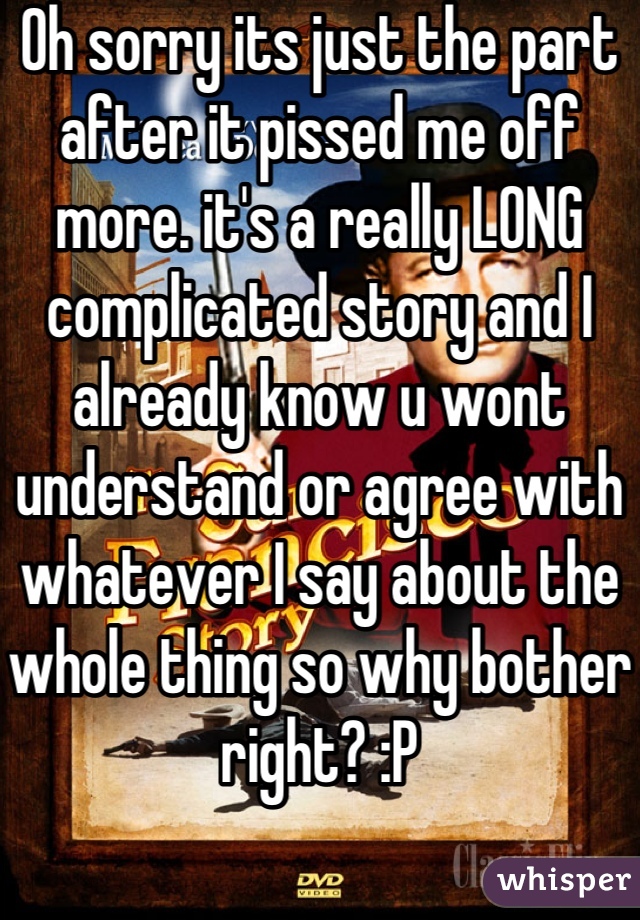 Oh sorry its just the part after it pissed me off more. it's a really LONG complicated story and I already know u wont understand or agree with whatever I say about the whole thing so why bother right? :P