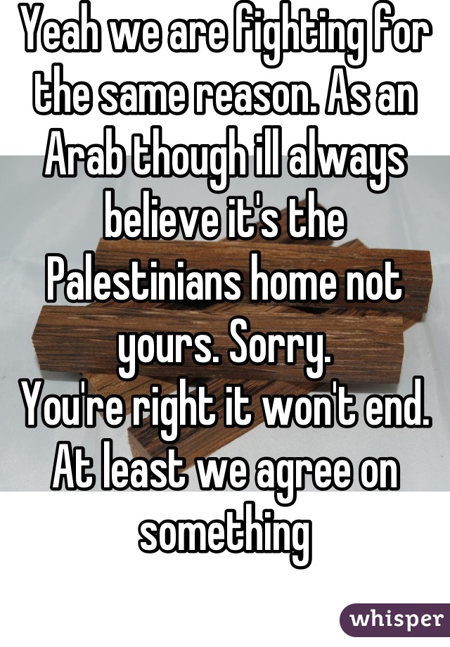 Yeah we are fighting for the same reason. As an Arab though ill always believe it's the Palestinians home not yours. Sorry.
You're right it won't end.
At least we agree on something