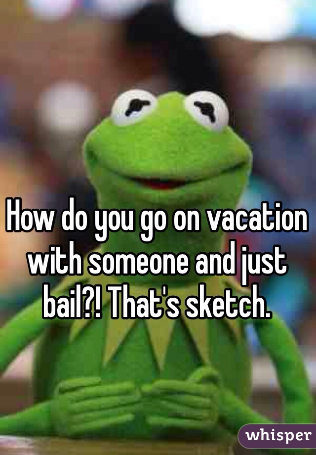 How do you go on vacation with someone and just bail?! That's sketch. 
