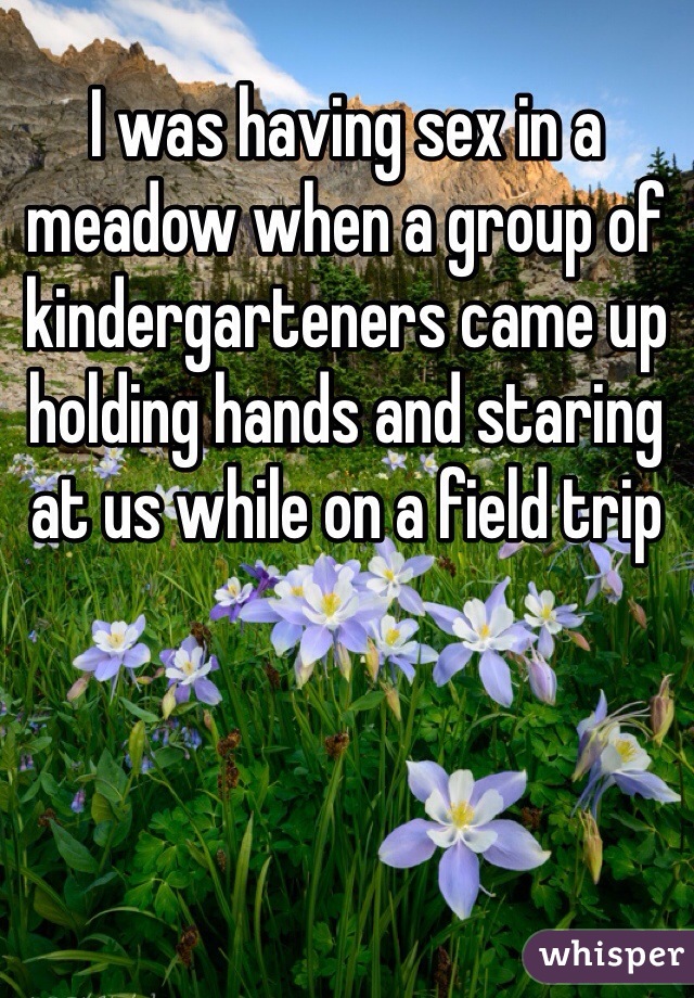 I was having sex in a meadow when a group of kindergarteners came up
holding hands and staring at us while on a field trip