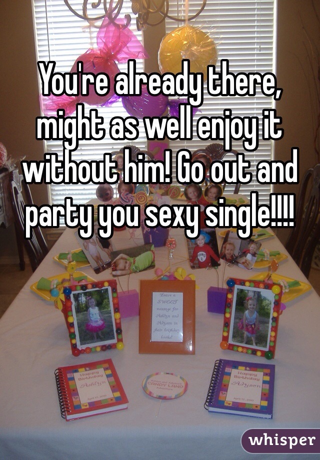 You're already there, might as well enjoy it without him! Go out and party you sexy single!!!! 