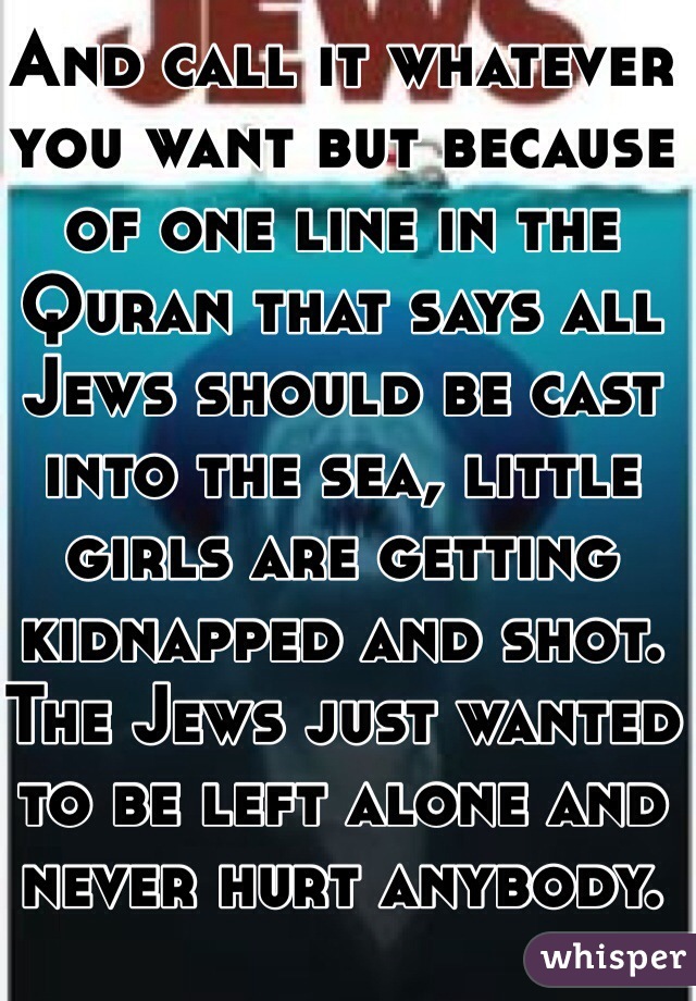 And call it whatever you want but because of one line in the Quran that says all Jews should be cast into the sea, little girls are getting kidnapped and shot. The Jews just wanted to be left alone and never hurt anybody. 