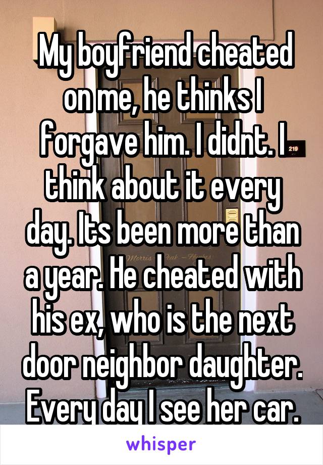  My boyfriend cheated on me, he thinks I forgave him. I didnt. I think about it every day. Its been more than a year. He cheated with his ex, who is the next door neighbor daughter. Every day I see her car.