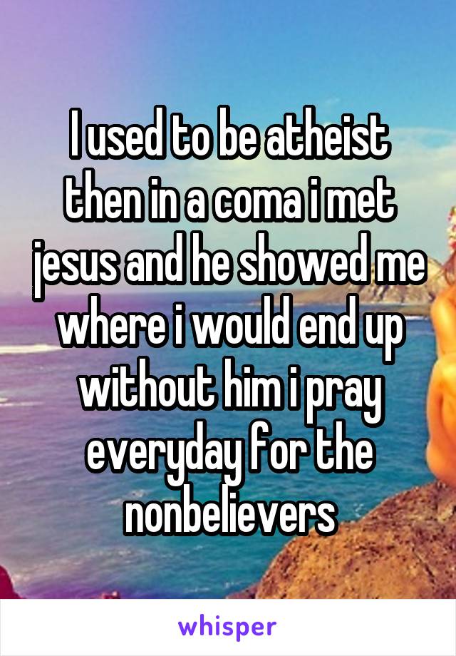 I used to be atheist then in a coma i met jesus and he showed me where i would end up without him i pray everyday for the nonbelievers