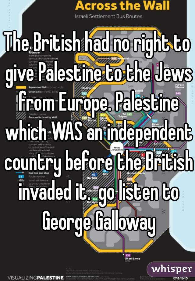 The British had no right to give Palestine to the Jews from Europe. Palestine which WAS an independent country before the British invaded it.  go listen to George Galloway