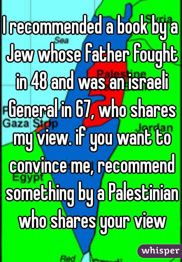 I recommended a book by a Jew whose father fought in 48 and was an israeli General in 67, who shares my view. if you want to convince me, recommend something by a Palestinian who shares your view