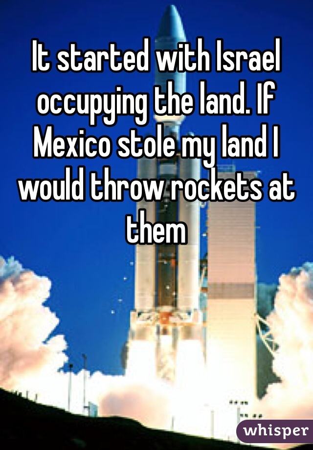 It started with Israel occupying the land. If Mexico stole my land I would throw rockets at them