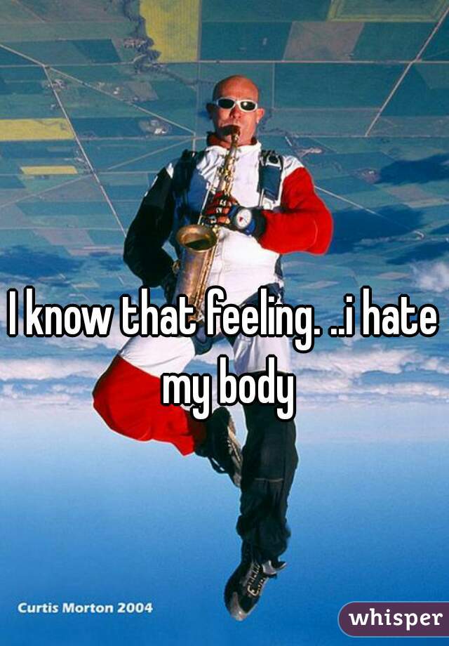 I know that feeling. ..i hate my body