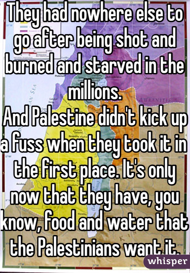 They had nowhere else to go after being shot and burned and starved in the millions. 
And Palestine didn't kick up a fuss when they took it in the first place. It's only now that they have, you know, food and water that the Palestinians want it.