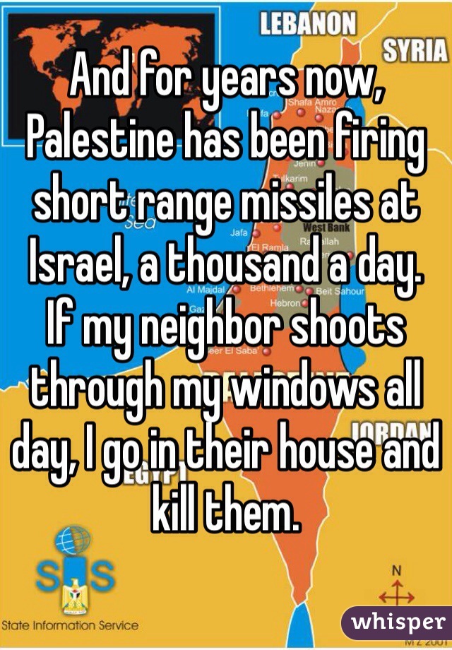 And for years now, Palestine has been firing short range missiles at Israel, a thousand a day. 
If my neighbor shoots through my windows all day, I go in their house and kill them. 