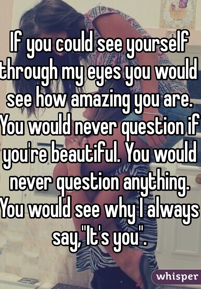 If you could see yourself through my eyes you would see how amazing you are. You would never question if you're beautiful. You would never question anything. You would see why I always say,"It's you". 