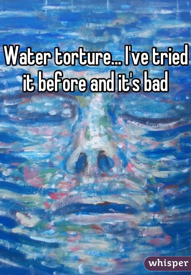 Water torture... I've tried it before and it's bad