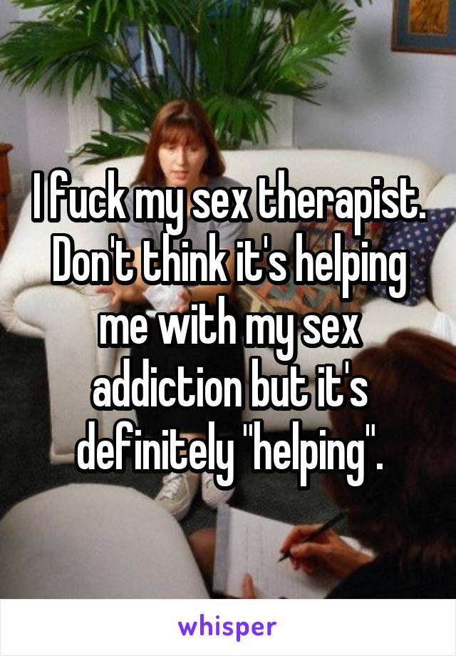 I fuck my sex therapist. Don't think it's helping me with my sex addiction but it's definitely "helping".
