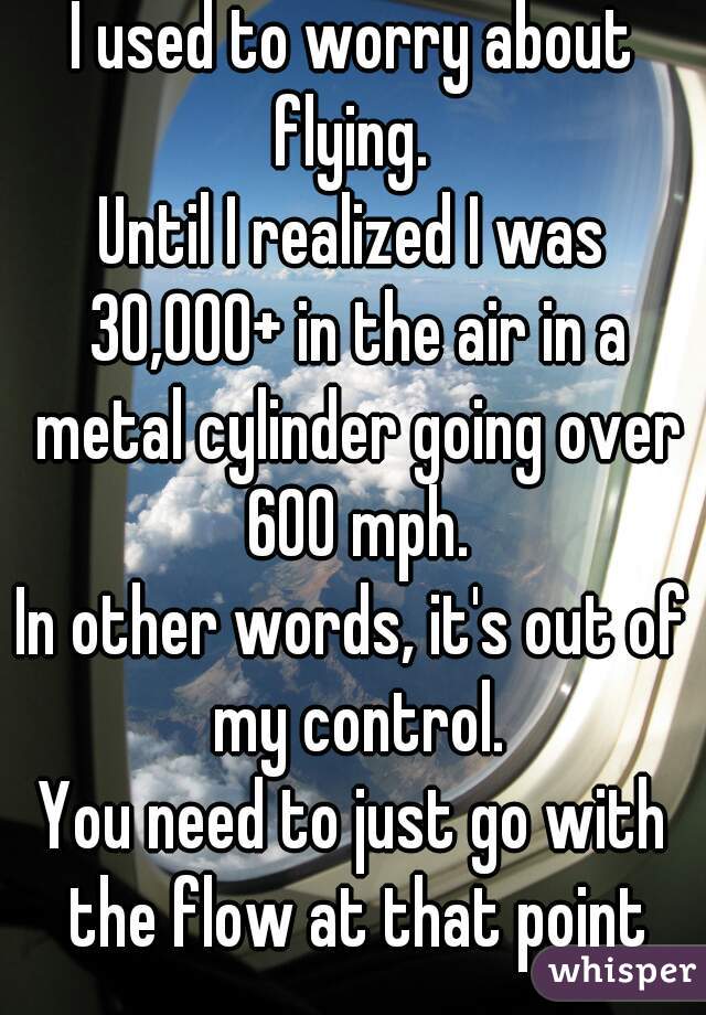 I used to worry about flying. 
Until I realized I was 30,000+ in the air in a metal cylinder going over 600 mph.
In other words, it's out of my control.
You need to just go with the flow at that point