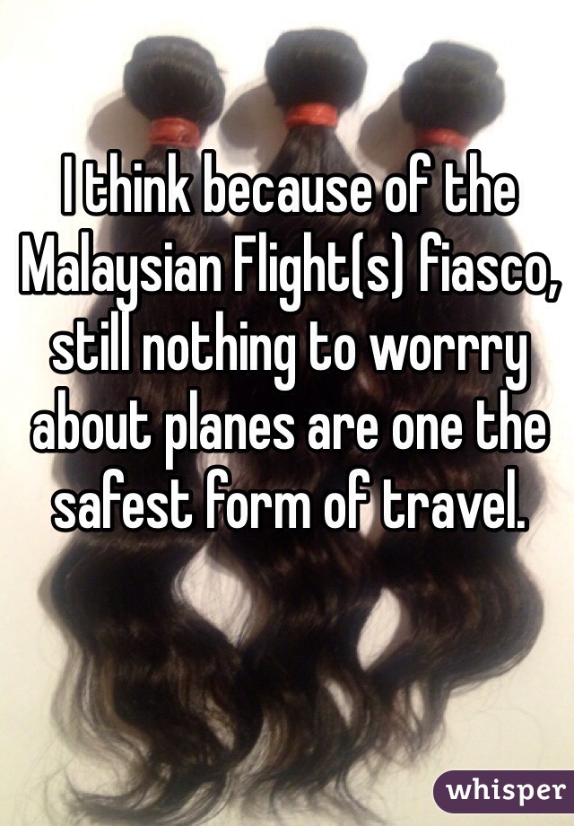 I think because of the Malaysian Flight(s) fiasco, still nothing to worrry about planes are one the safest form of travel.