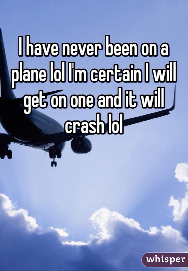 I have never been on a plane lol I'm certain I will get on one and it will crash lol 