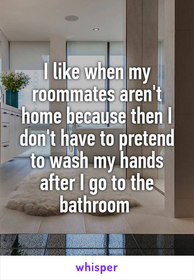 I like when my roommates aren't home because then I don't have to pretend to wash my hands after I go to the bathroom 