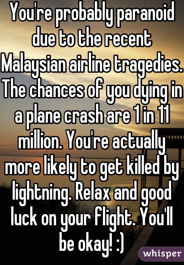 You're probably paranoid due to the recent Malaysian airline tragedies. The chances of you dying in a plane crash are 1 in 11 million. You're actually more likely to get killed by lightning. Relax and good luck on your flight. You'll
be okay! :)