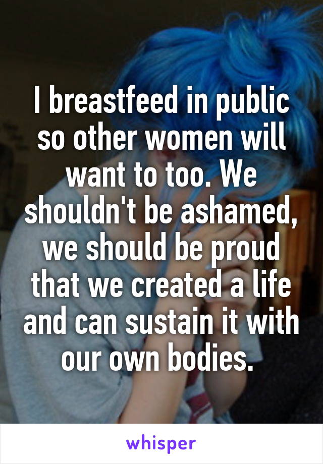 I breastfeed in public so other women will want to too. We shouldn't be ashamed, we should be proud that we created a life and can sustain it with our own bodies. 