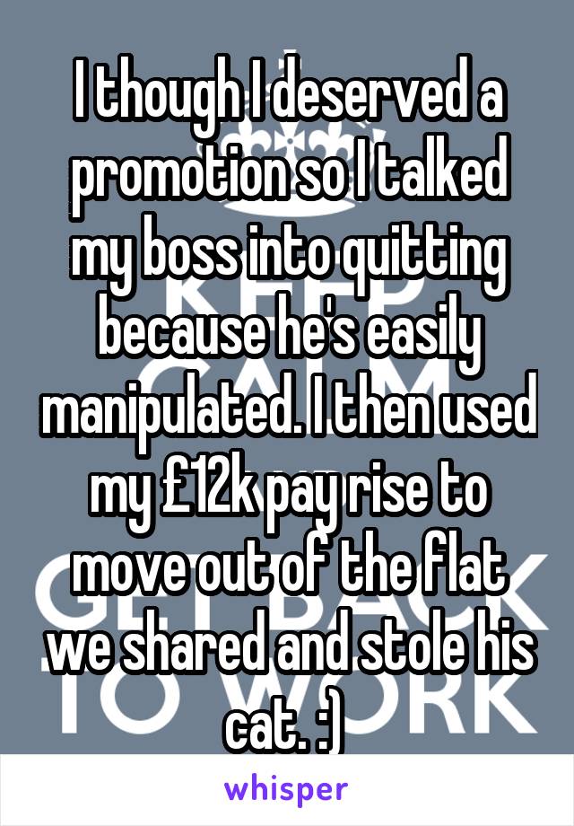 I though I deserved a promotion so I talked my boss into quitting because he's easily manipulated. I then used my £12k pay rise to move out of the flat we shared and stole his cat. :) 