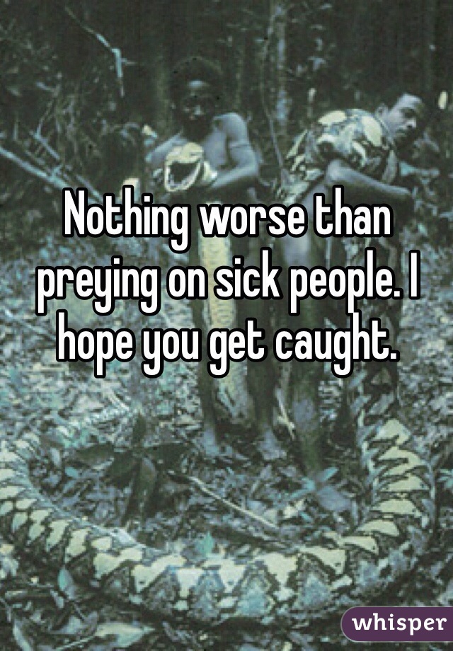 Nothing worse than preying on sick people. I hope you get caught. 