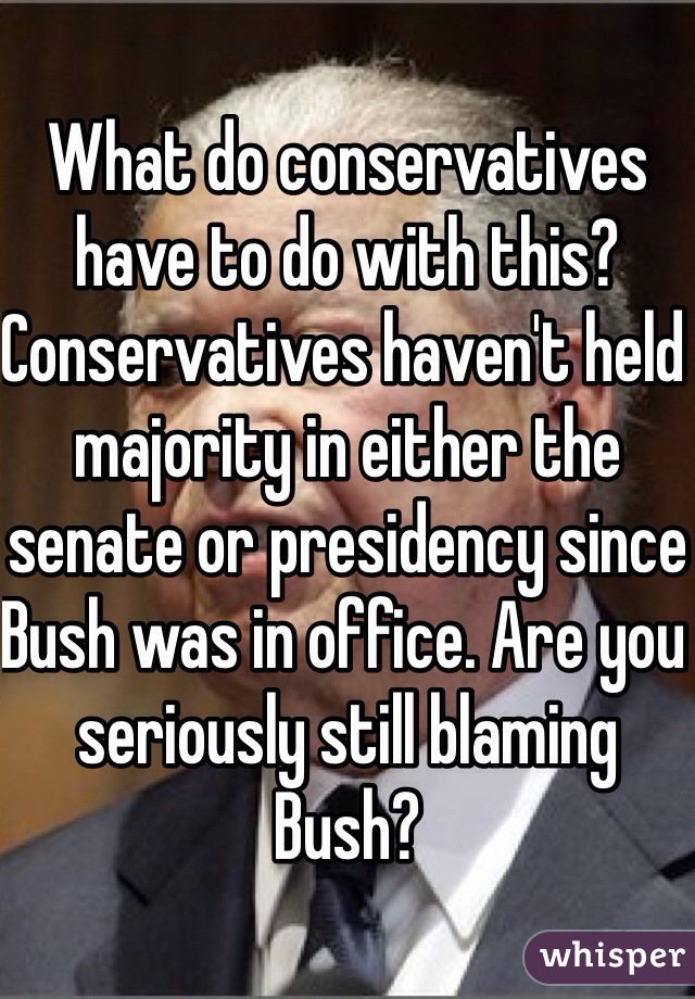 What do conservatives have to do with this? Conservatives haven't held majority in either the senate or presidency since Bush was in office. Are you seriously still blaming Bush?