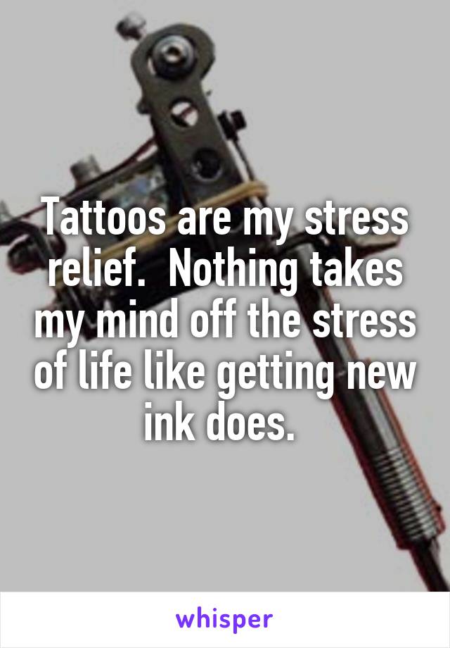 Tattoos are my stress relief.  Nothing takes my mind off the stress of life like getting new ink does. 