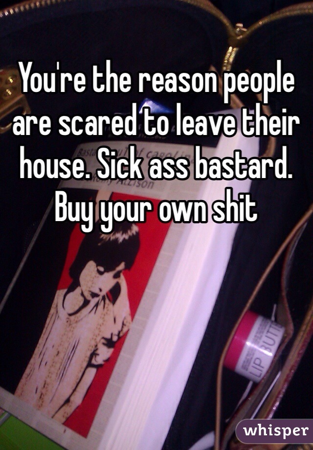 You're the reason people are scared to leave their house. Sick ass bastard. Buy your own shit
