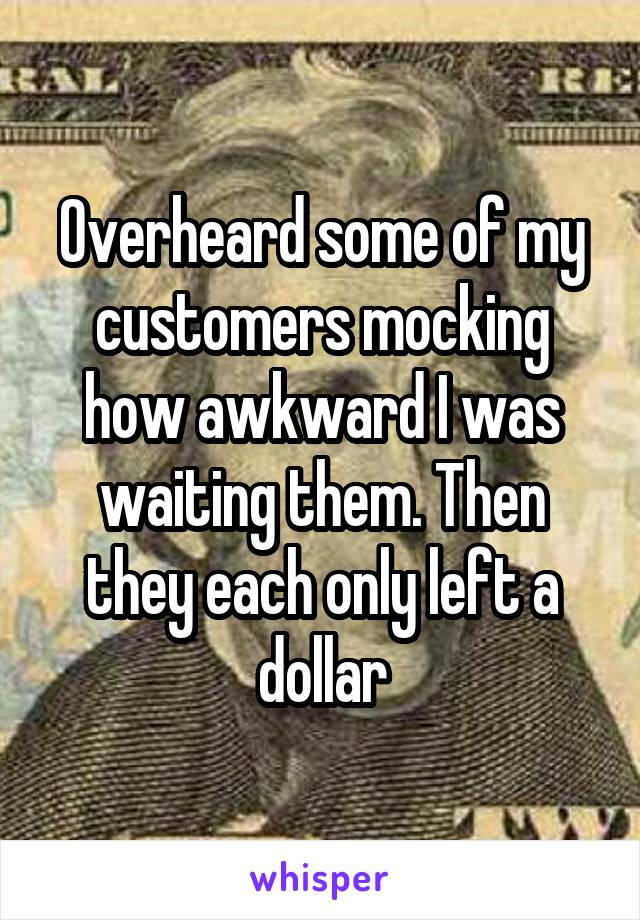 Overheard some of my customers mocking how awkward I was waiting them. Then they each only left a dollar