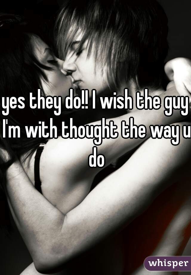 yes they do!! I wish the guy I'm with thought the way u do